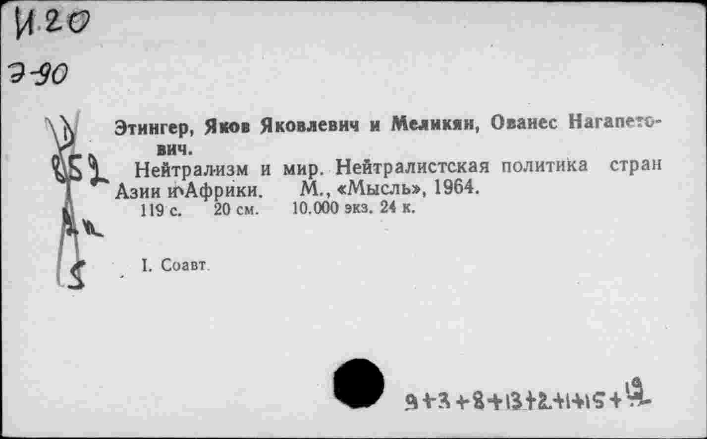 ﻿Этингер, Яков Яковлевич и Меликян, Ованес Нагапето-вич.
Нейтрализм и мир. Нейтралистская политика стран
Азии юАфрики. М., «Мысль», 1964.
119 с. 20 см. 10.000 экз. 24 к.
I. Соавт
